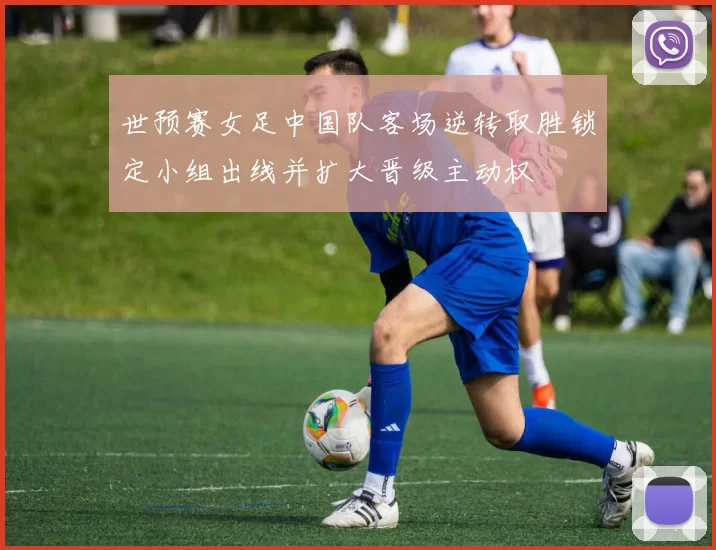 世预赛女足中国队客场逆转取胜锁定小组出线并扩大晋级主动权