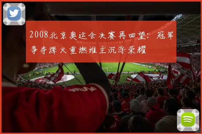 2008北京奥运会决赛再回望：冠军争夺烽火重燃谁主沉浮荣耀