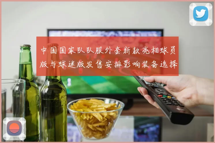 中国国家队队服外套新款亮相球员版与球迷版发售安排影响装备选择