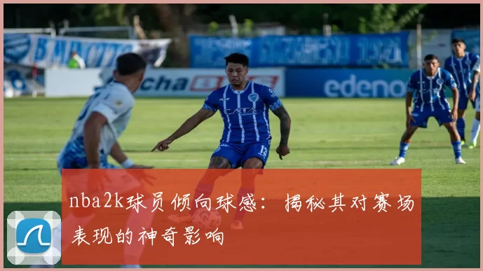 nba2k球员倾向球感：揭秘其对赛场表现的神奇影响