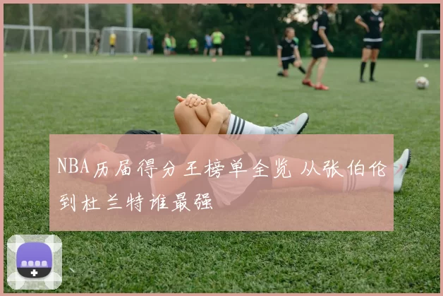 NBA历届得分王榜单全览 从张伯伦到杜兰特谁最强