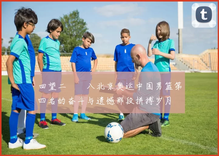 回望二〇〇八北京奥运中国男篮第四名的奋斗与遗憾那段拼搏岁月