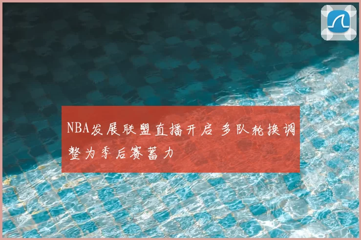 NBA发展联盟直播开启 多队轮换调整为季后赛蓄力