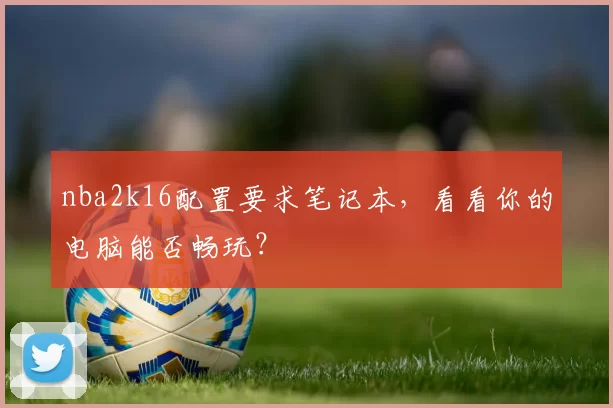nba2k16配置要求笔记本，看看你的电脑能否畅玩？