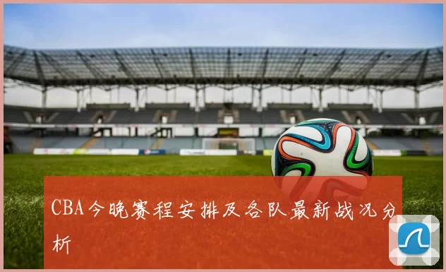 CBA今晚赛程安排及各队最新战况分析
