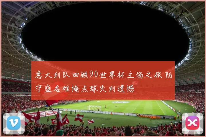 意大利队回顾90世界杯主场之旅 防守盛名难掩点球失利遗憾