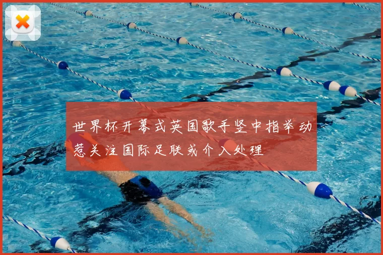 世界杯开幕式英国歌手竖中指举动惹关注国际足联或介入处理