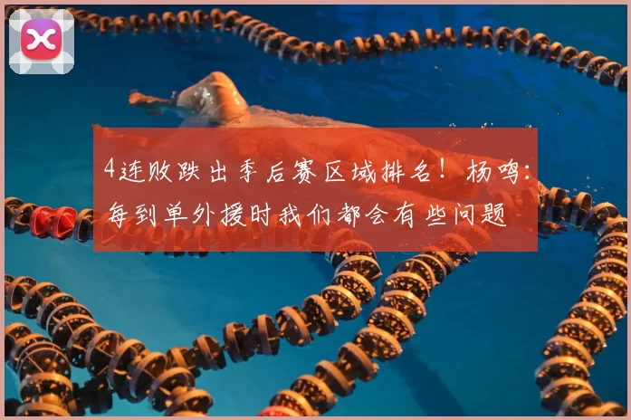 4连败跌出季后赛区域排名!杨鸣:每到单外援时我们都会有些问题