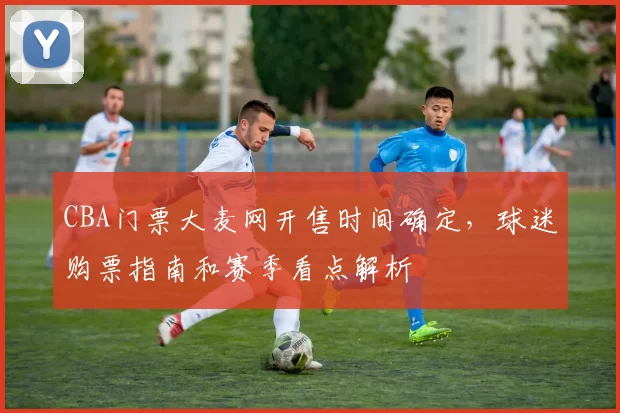 CBA门票大麦网开售时间确定，球迷购票指南和赛季看点解析