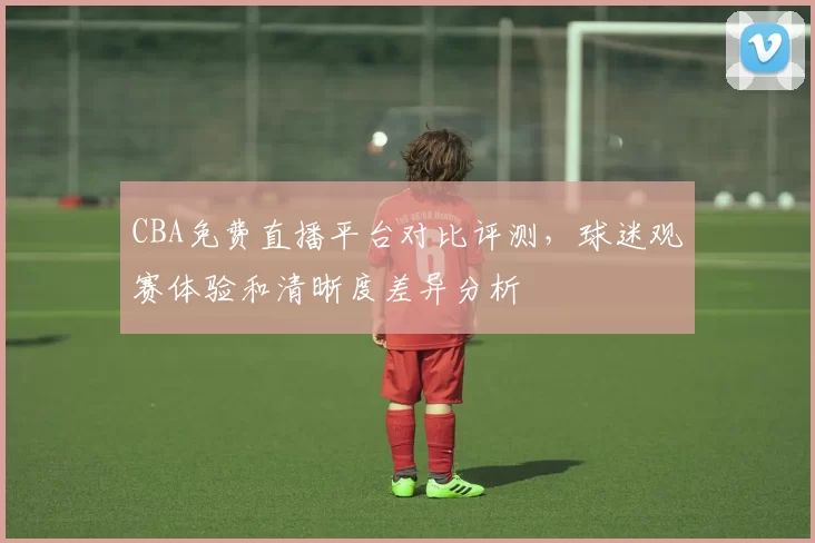 CBA免费直播平台对比评测，球迷观赛体验和清晰度差异分析