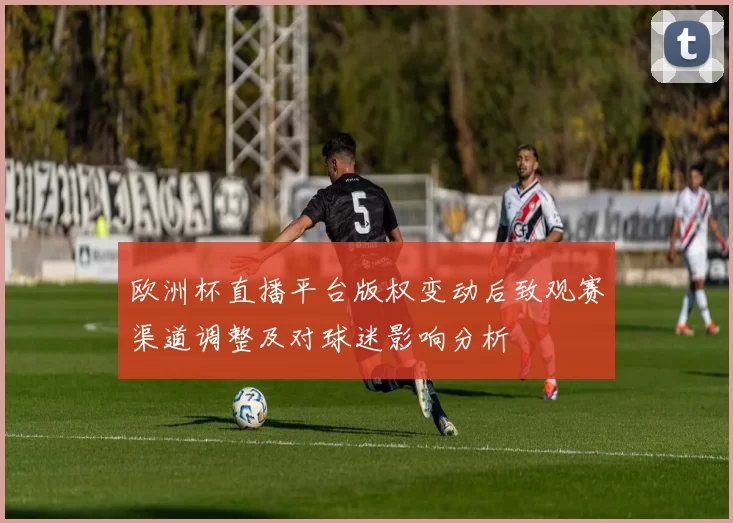 欧洲杯直播平台版权变动后致观赛渠道调整及对球迷影响分析