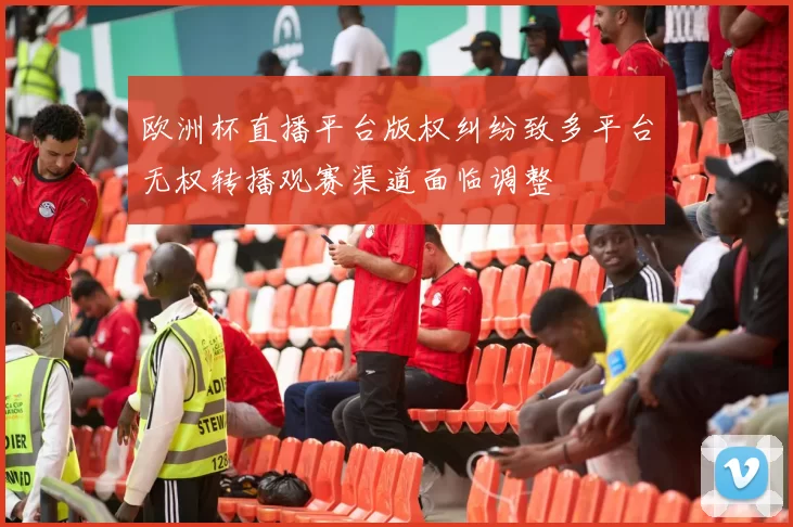 欧洲杯直播平台版权纠纷致多平台无权转播观赛渠道面临调整