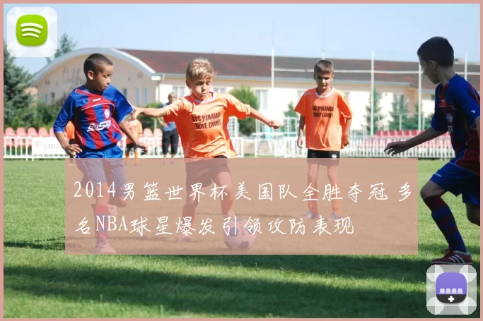2014男篮世界杯美国队全胜夺冠 多名NBA球星爆发引领攻防表现
