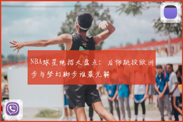 NBA球星绝招大盘点：后仰跳投欧洲步与梦幻脚步谁最无解