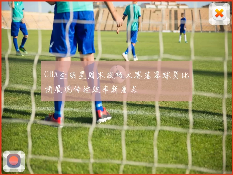 CBA全明星周末技巧大赛落幕球员比拼展现传控效率新看点