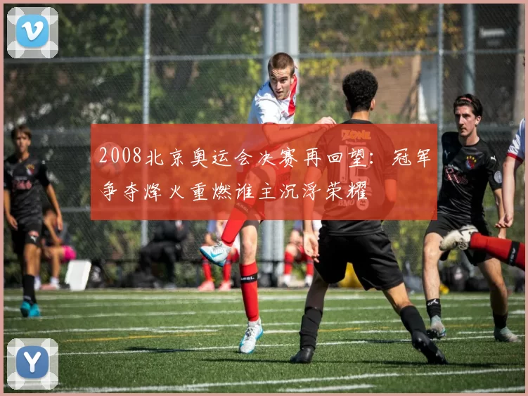 2008北京奥运会决赛再回望：冠军争夺烽火重燃谁主沉浮荣耀