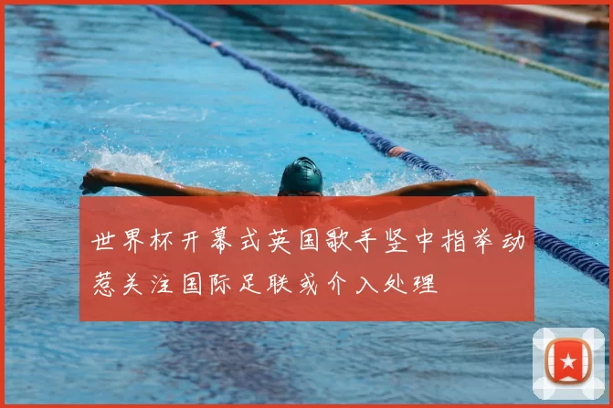 世界杯开幕式英国歌手竖中指举动惹关注国际足联或介入处理