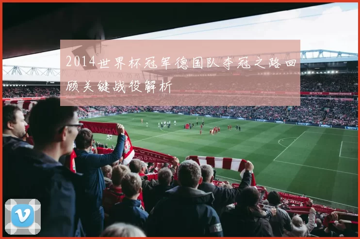 2014世界杯冠军德国队夺冠之路回顾关键战役解析