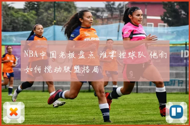 NBA中国老板盘点 谁掌控球队 他们如何搅动联盟格局