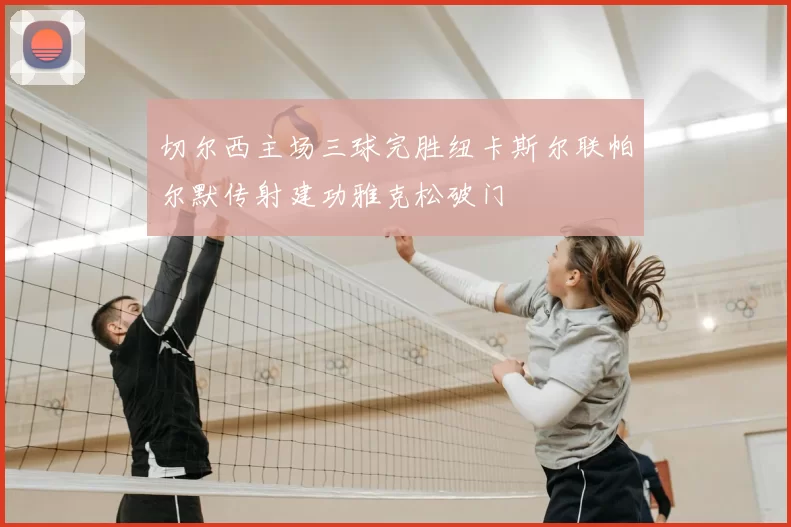 切尔西主场三球完胜纽卡斯尔联帕尔默传射建功雅克松破门