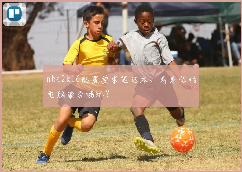 nba2k16配置要求笔记本，看看你的电脑能否畅玩？