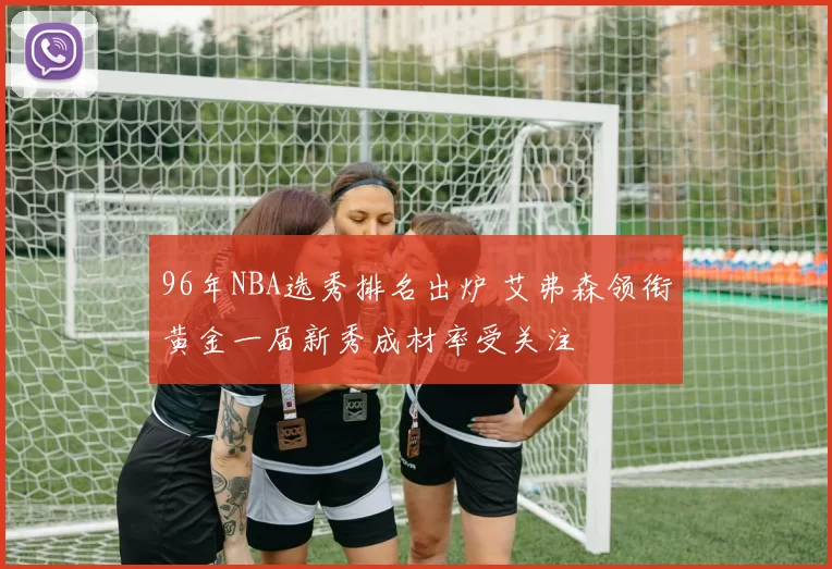 96年NBA选秀排名出炉 艾弗森领衔黄金一届新秀成材率受关注