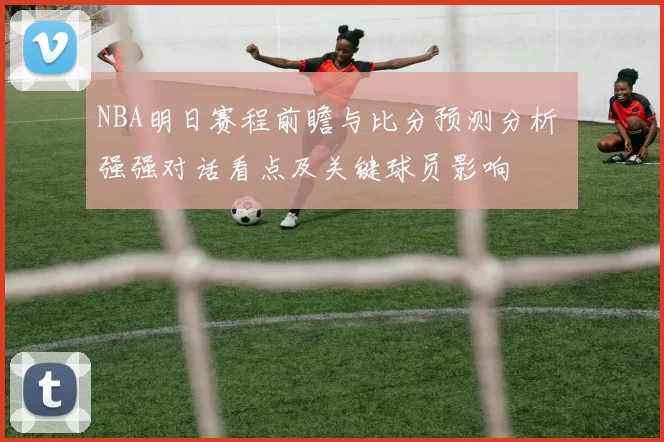 NBA明日赛程前瞻与比分预测分析 强强对话看点及关键球员影响