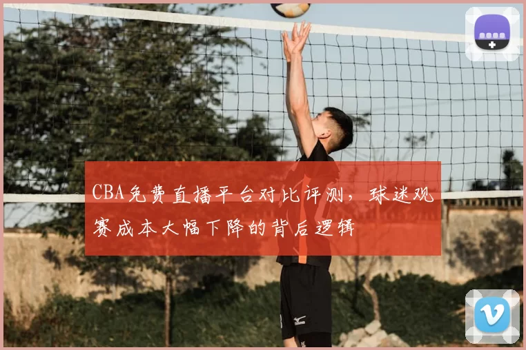 CBA免费直播平台对比评测，球迷观赛成本大幅下降的背后逻辑