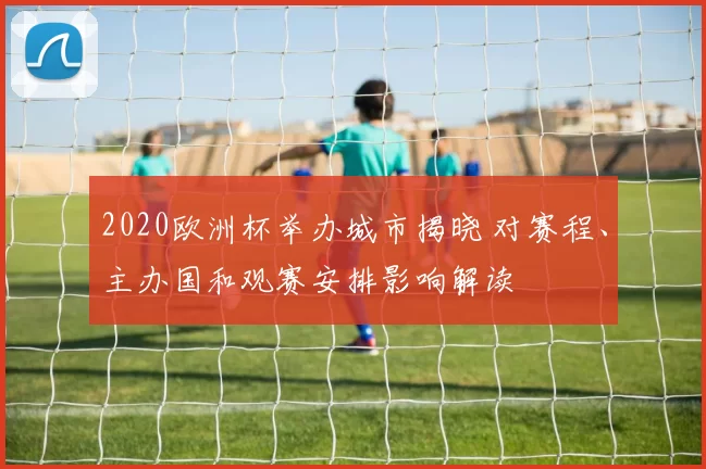 2020欧洲杯举办城市揭晓 对赛程、主办国和观赛安排影响解读