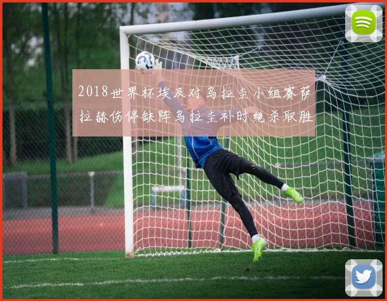 2018世界杯埃及对乌拉圭小组赛萨拉赫伤停缺阵乌拉圭补时绝杀取胜