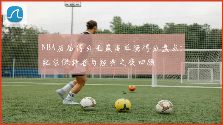 NBA历届得分王最高单场得分盘点：纪录保持者与经典之夜回顾