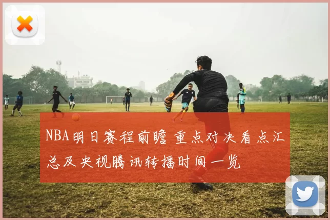 NBA明日赛程前瞻 重点对决看点汇总及央视腾讯转播时间一览