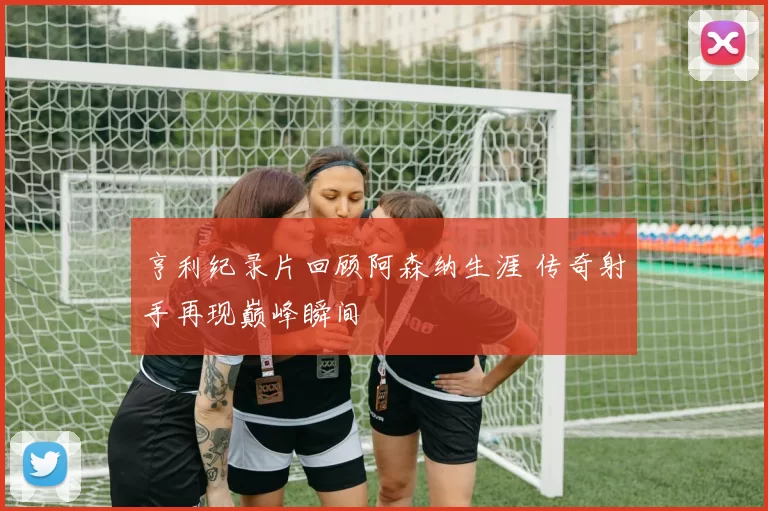 亨利纪录片回顾阿森纳生涯 传奇射手再现巅峰瞬间