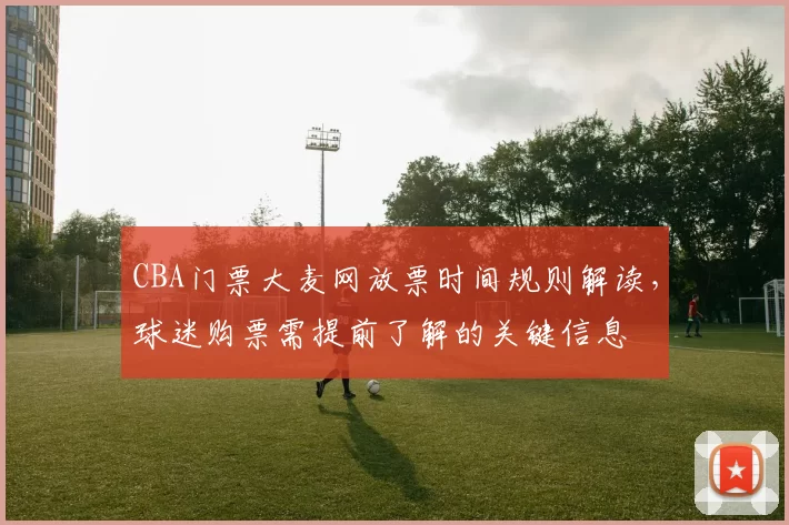 CBA门票大麦网放票时间规则解读，球迷购票需提前了解的关键信息