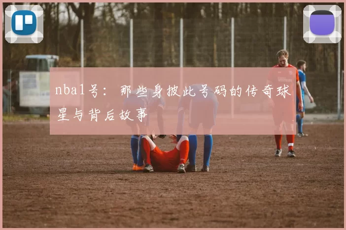 nba1号:那些身披此号码的传奇球星与背后故事