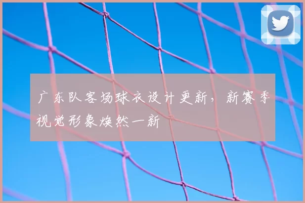 广东队客场球衣设计更新，新赛季视觉形象焕然一新
