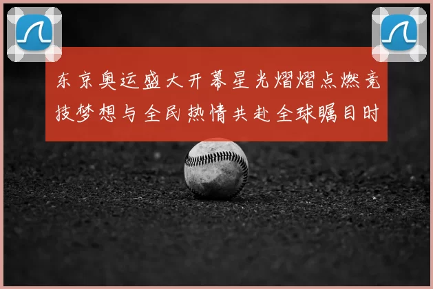 东京奥运盛大开幕星光熠熠点燃竞技梦想与全民热情共赴全球瞩目时刻