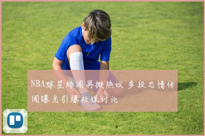 NBA球星绯闻再掀热议 多段恋情传闻曝光引爆社媒讨论