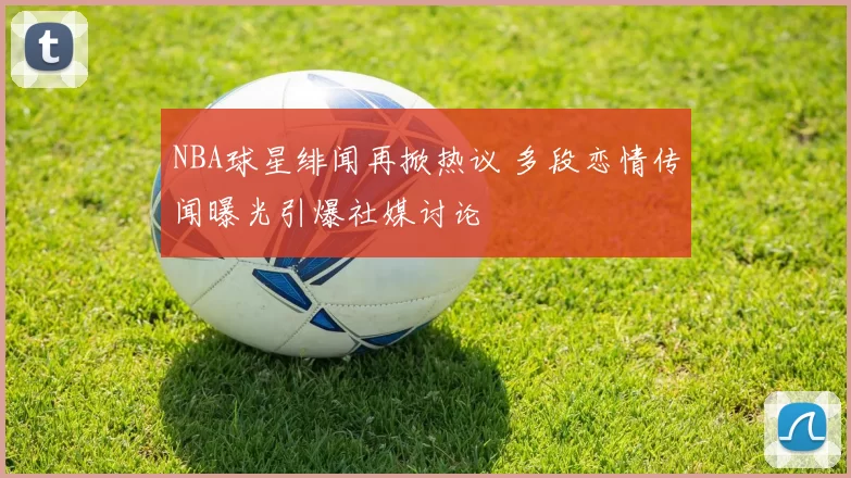 NBA球星绯闻再掀热议 多段恋情传闻曝光引爆社媒讨论