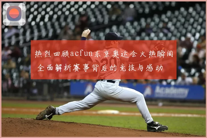 热烈回顾acfun东京奥运会火热瞬间 全面解析赛事背后的竞技与感动