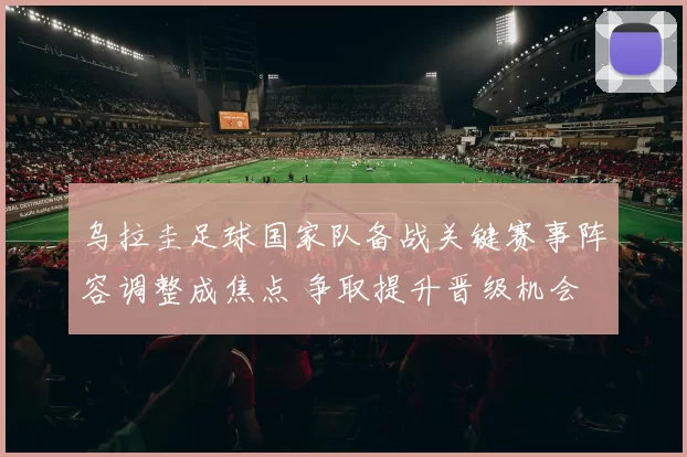 乌拉圭足球国家队备战关键赛事阵容调整成焦点 争取提升晋级机会