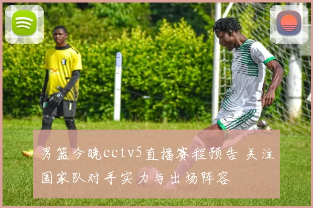 男篮今晚cctv5直播赛程预告 关注国家队对手实力与出场阵容