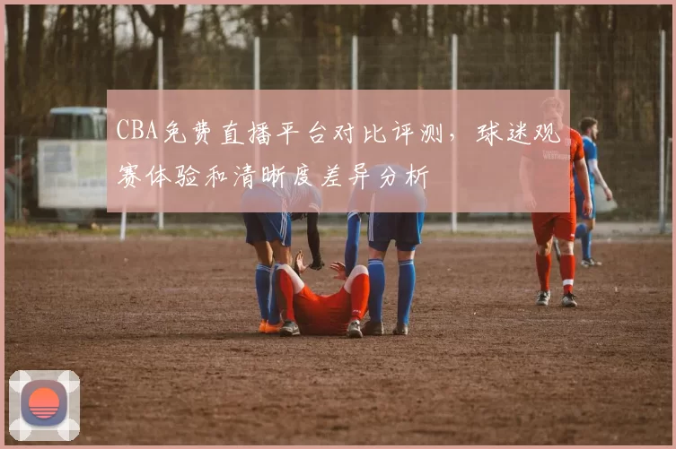 CBA免费直播平台对比评测，球迷观赛体验和清晰度差异分析