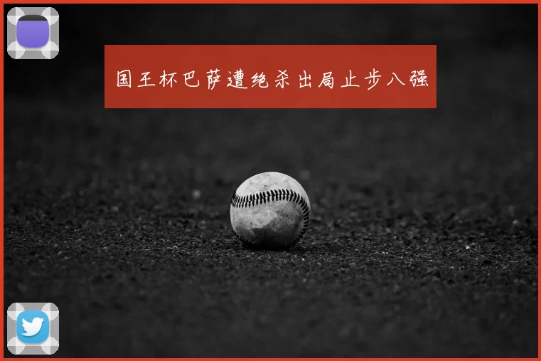 国王杯巴萨遭绝杀出局止步八强