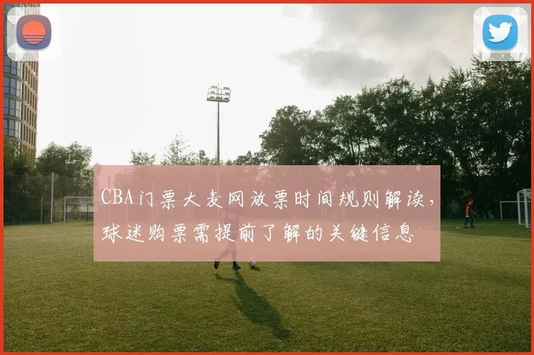 CBA门票大麦网放票时间规则解读，球迷购票需提前了解的关键信息