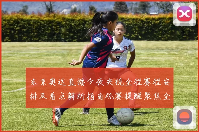 东京奥运直播今夜央视全程赛程安排及看点解析指南观赛提醒聚焦全