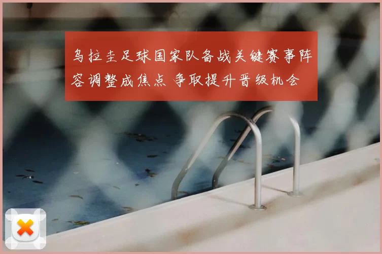 乌拉圭足球国家队备战关键赛事阵容调整成焦点 争取提升晋级机会