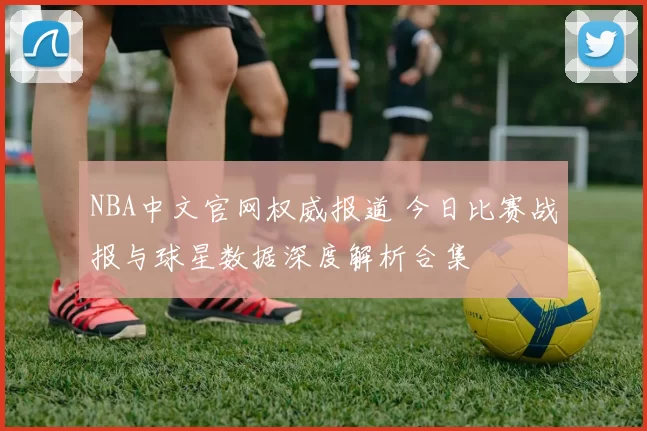 NBA中文官网权威报道 今日比赛战报与球星数据深度解析合集
