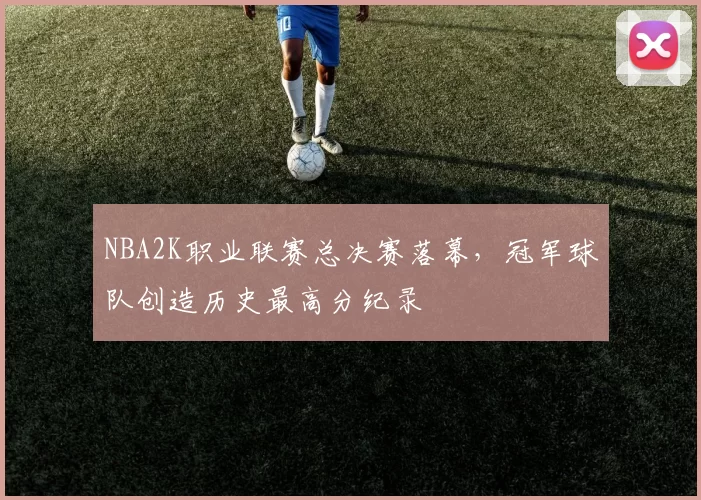 NBA2K职业联赛总决赛落幕，冠军球队创造历史最高分纪录