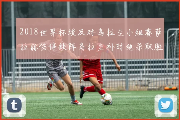 2018世界杯埃及对乌拉圭小组赛萨拉赫伤停缺阵乌拉圭补时绝杀取胜